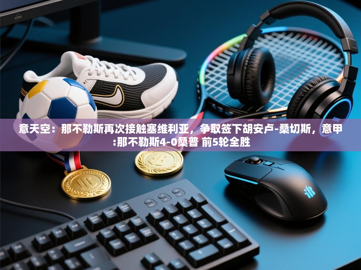 开云体育app下载链接-意天空：那不勒斯再次接触塞维利亚，争取签下胡安卢-桑切斯，意甲:那不勒斯4-0桑普 前5轮全胜  第3张